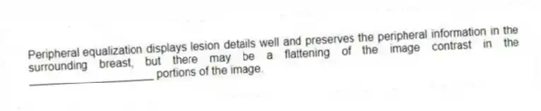 Peripheral equalization displays lesion details well and preserves the peripheral information in the surrounding breast, but there may be a flattening of the image contrast in the ____________________ portions of the image.