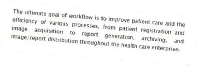 The ultimate goal of workflow is to improve patient care and the efficiency of various processes, from patient registration and image acquisition to report generation, archiving, and image/report distribution throughout the health care enterprise.