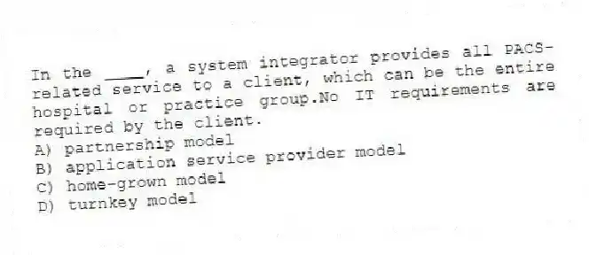 In the ____, a system integrator provides all PACS-related service to a client, which can be the entire hospital or practice group.No IT requirements are required by the client.
A) partnership model
B) application service provider model
C) home-grown model
D) turnkey model