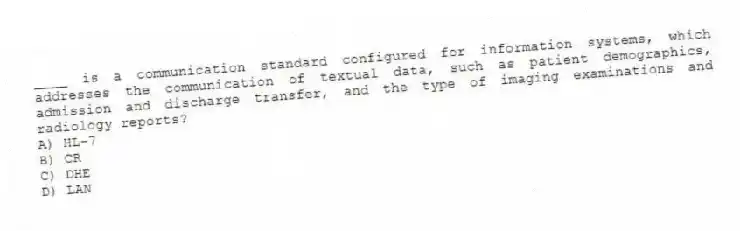 ____ is a communication standard configured for information systems, which addresses the communication of textual data, such as patient demographics, admission and discharge transfer, and the type of imaging examinations and radiology reports?
A) HL-7
B) CR
C) DHE
D) LAN