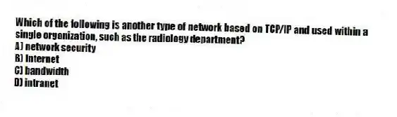 Which of the following is another type of network based on TCP/IP and used within a single organization, such as the radiology department?
A) network security
B) Internet
C) bandwidth
D) intranet