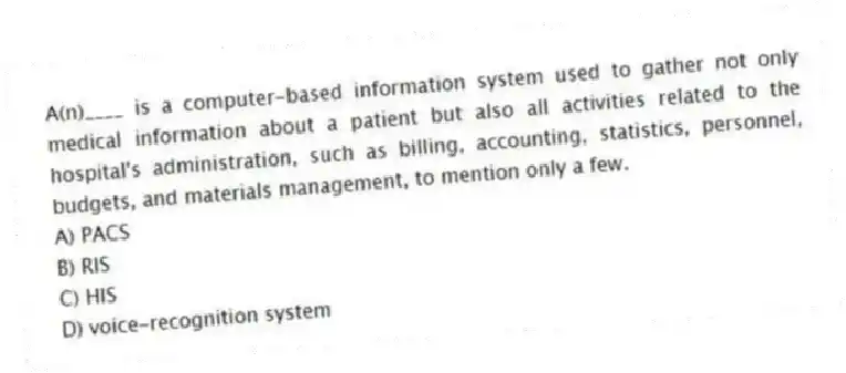 A(n)____ is a computer-based information system used to gather not only medical information about a patient but also all activities related to the hospital's administration, such as billing, accounting, statistics, personnel, budgets, and materials management, to mention only a few.
A) PACS
B) RIS
C) HIS
D) voice-recognition system