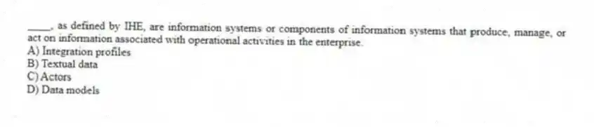 ____, as defined by IHE, are information systems or components of information systems that produce, manage, or act on information associated with operational activities in the enterprise.
A) Integration profiles
B) Textual data
C) Actors
D) Data models