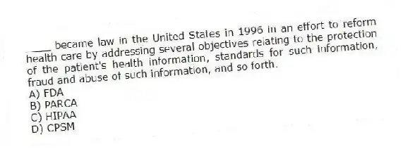 ____ became law in the United States in 1996 in an effort to reform health care by addressing several objectives relating to the protection of the patient's health information, standards for such information, fraud and abuse of such information, and so forth.
A) FDA
B) PARCA
C) HIPAA
D) CPSM