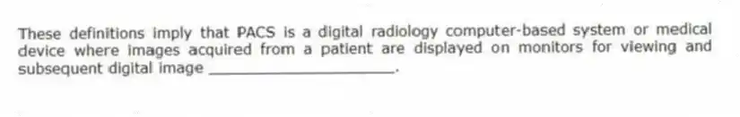 These definitions imply that PACS is a digital radiology computer-based system or medical device where images acquired from a patient are displayed on monitors for viewing and subsequent digital image ____________________.