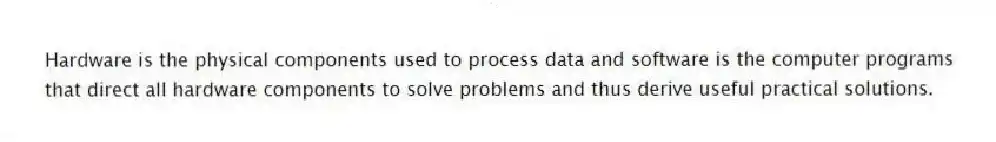 Hardware is the physical components used to process data and software is the computer programs that direct all hardware components to solve problems and thus derive useful practical solutions.