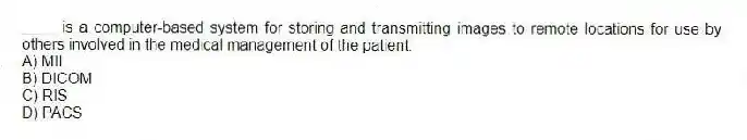 ____ is a computer-based system for storing and transmitting images to remote locations for use by others involved in the medical management of the patient.
A) MII
B) DICOM
C) RIS
D) PACS
