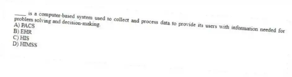 ____ is a computer-based system used to collect and process data to provide its users with information needed for problem solving and decision-making.
A) PACS
B) EHR
C) HIS
D) HIMSS