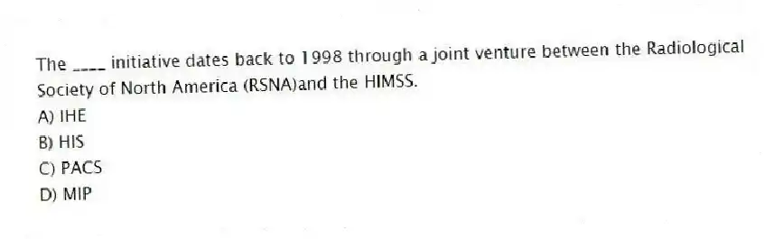 The ____ initiative dates back to 1998 through a joint venture between the Radiological Society of North America (RSNA)and the HIMSS.
A) IHE
B) HIS
C) PACS
D) MIP