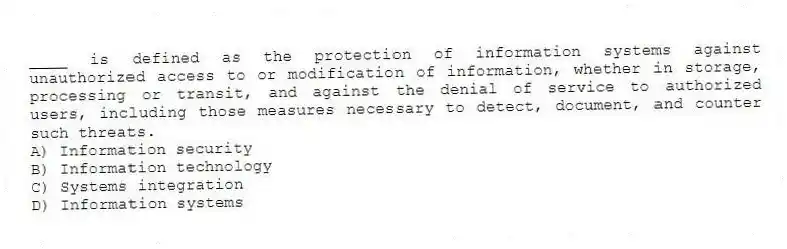 ____ is defined as the protection of information systems against unauthorized access to or modification of information, whether in storage, processing or transit, and against the denial of service to authorized users, including those measures necessary to detect, document, and counter such threats.
A) Information security
B) Information technology
C) Systems integration
D) Information systems