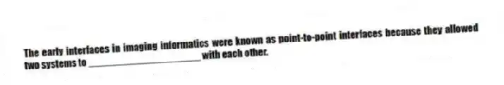 The early interfaces in imaging informatics were known as point-to-point interfaces because they allowed two systems to ____________________ with each other.