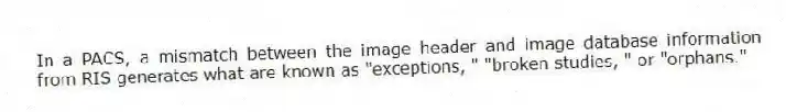 In a PACS, a mismatch between the image header and image database information from RIS generates what are known as "exceptions, " "broken studies, " or "orphans."