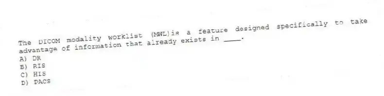 The DICOM modality worklist (MWL)is a feature designed specifically to take advantage of information that already exists in ____.
A) DR
B) RIS
C) HIS
D) PACS