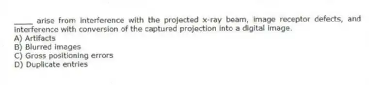 ____ arise from interference with the projected x-ray beam, image receptor defects, and interference with conversion of the captured projection into a digital image.
A) Artifacts
B) Blurred images
C) Gross positioning errors
D) Duplicate entries