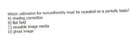Which calibration for nonuniformity must be repeated on a periodic basis?
A) shading correction
B) flat field
C) reusable image media
D) ghost image