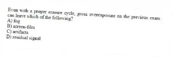 Even with a proper erasure cycle, gross overexposure on the previous exam can leave which of the following?
A) fog
B) screen-film
C) artifacts
D) residual signal