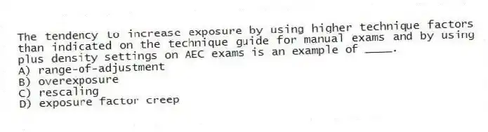 The tendency to increase exposure by using higher technique factors than indicated on the technique guide for manual exams and by using plus density settings on AEC exams is an example of ____.
A) range-of-adjustment
B) overexposure
C) rescaling
D) exposure factor creep