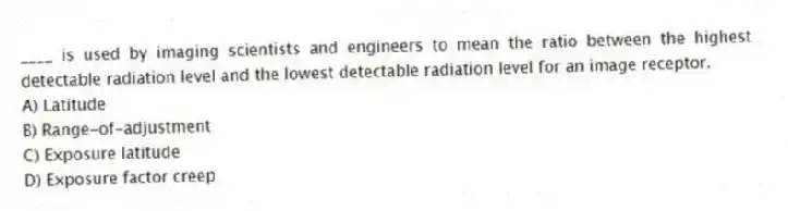 ____ is used by imaging scientists and engineers to mean the ratio between the highest detectable radiation level and the lowest detectable radiation level for an image receptor.
A) Latitude
B) Range-of-adjustment
C) Exposure latitude
D) Exposure factor creep