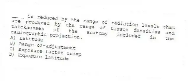 ____ is reduced by the range of radiation levels that are produced by the range of tissue densities and thicknesses of the anatomy included in the radiographic projection.
A) Latitude
B) Range-of-adjustment
C) Exposure factor creep
D) Exposure latitude