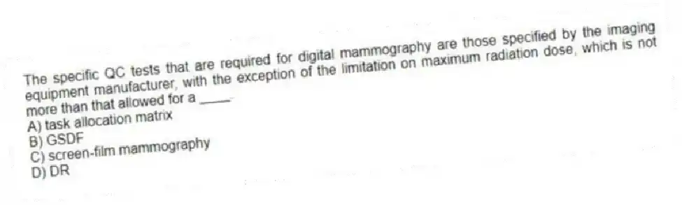 The specific QC tests that are required for digital mammography are those specified by the imaging equipment manufacturer, with the exception of the limitation on maximum radiation dose, which is not more than that allowed for a ____.
A) task allocation matrix
B) GSDF
C) screen-film mammography
D) DR