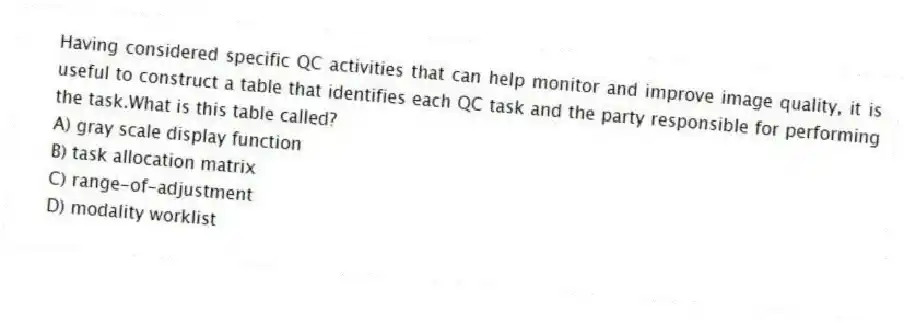 Having considered specific QC activities that can help monitor and improve image quality, it is useful to construct a table that identifies each QC task and the party responsible for performing the task.What is this table called?
A) gray scale display function
B) task allocation matrix
C) range-of-adjustment
D) modality worklist