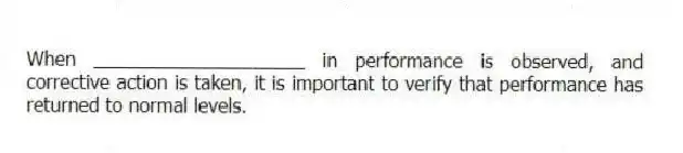 When ____________________ in performance is observed, and corrective action is taken, it is important to verify that performance has returned to normal levels.
