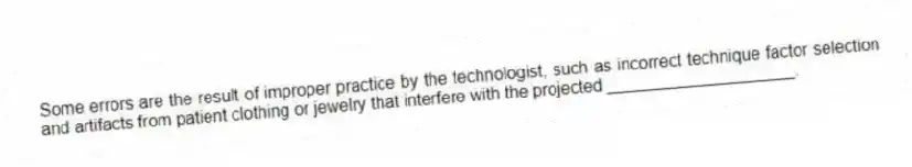 Some errors are the result of improper practice by the technologist, such as incorrect technique factor selection and artifacts from patient clothing or jewelry that interfere with the projected ____________________.