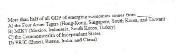 More than half of all GDP of emerging economies comes from _____.
A) the Four Asian Tigers (Hong-Kong, Singapore, South Korea, and Taiwan)
B) MIKT (Mexico, Indonesia, South Korea, Turkey)
C) the Commonwealth of Independent States
D) BRIC (Brazil, Russia, India, and China)