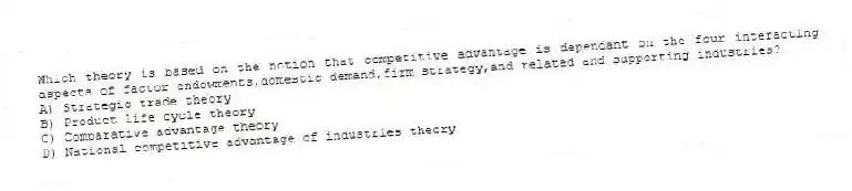 Which theory is based on the notion that competitive advantage is dependant on the four interacting aspects of factor endowments,domestic demand,firm strategy,and related and supporting industries?
A) Strategic trade theory
B) Product life cycle theory
C) Comparative advantage theory
D) National competitive advantage of industries theory
