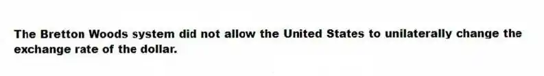 The Bretton Woods system did not allow the United States to unilaterally change the exchange rate of the dollar.