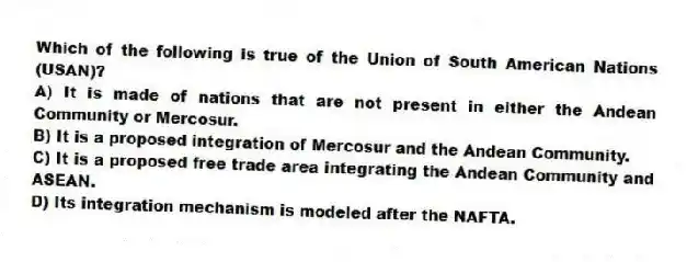Which of the following is true of the Union of South American Nations (USAN)?
A) It is made of nations that are not present in either the Andean Community or Mercosur.
B) It is a proposed integration of Mercosur and the Andean Community.
C) It is a proposed free trade area integrating the Andean Community and ASEAN.
D) Its integration mechanism is modeled after the NAFTA.