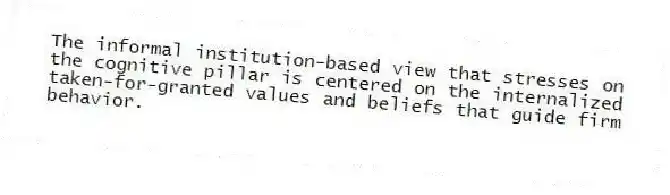 The informal institution-based view that stresses on the cognitive pillar is centered on the internalized taken-for-granted values and beliefs that guide firm behavior.