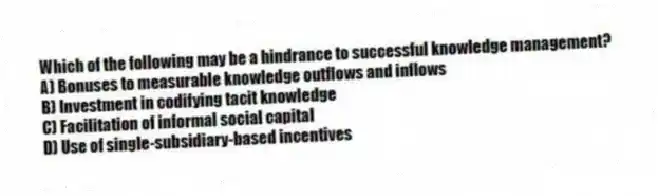 Which of the following may be a hindrance to successful knowledge management?
A) Bonuses to measurable knowledge outflows and inflows
B) Investment in codifying tacit knowledge
C) Facilitation of informal social capital
D) Use of single-subsidiary-based incentives