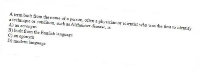A term built from the name of a person, often a physician or scientist who was the first to identify a technique or condition, such as Alzheimer disease, is
A) an acronym
B) built from the English language
C) an eponym
D) modern language