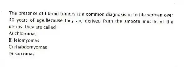 The presence of fibroid tumors is a common diagnosis in fertile women over 40 years of age.Because they are derived from the smooth muscle of the uterus, they are called
A) chloromas
B) leiomyomas
C) rhabdomyomas
D) sarcomas