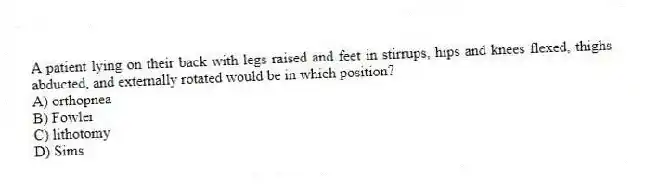 A patient lying on their back with legs raised and feet in stirrups, hips and knees flexed, thighs abducted, and externally rotated would be in which position?
A) orthopnea
B) Fowler
C) lithotomy
D) Sims
