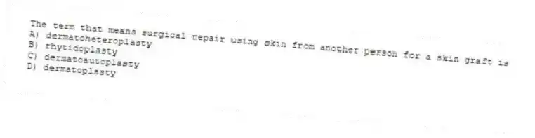 The term that means surgical repair using skin from another person for a skin graft is
A) dermatoheteroplasty
B) rhytidoplasty
C) dermatoautoplasty
D) dermatoplasty