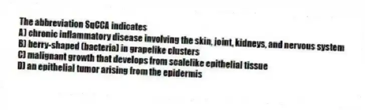 The abbreviation SqCCA indicates
A) chronic inflammatory disease involving the skin, joint, kidneys, and nervous system
B) berry-shaped (bacteria) in grapelike clusters
C) malignant growth that develops from scalelike epithelial tissue
D) an epithelial tumor arising from the epidermis