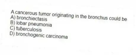 A cancerous tumor originating in the bronchus could be
A) bronchiectasis
B) lobar pneumonia
C) tuberculosis
D) bronchogenic carcinoma