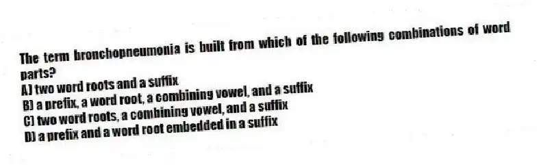 The term bronchopneumonia is built from which of the following combinations of word parts?
A) two word roots and a suffix
B) a prefix, a word root, a combining vowel, and a suffix
C) two word roots, a combining vowel, and a suffix
D) a prefix and a word root embedded in a suffix