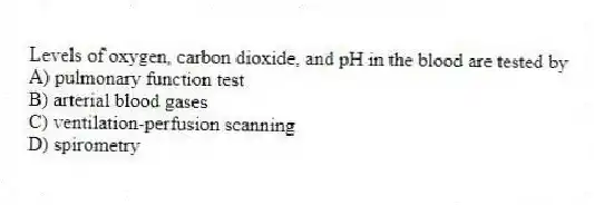 Levels of oxygen, carbon dioxide, and pH in the blood are tested by
A) pulmonary function test
B) arterial blood gases
C) ventilation-perfusion scanning
D) spirometry
