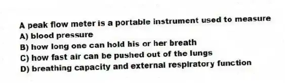 A peak flow meter is a portable instrument used to measure
A) blood pressure
B) how long one can hold his or her breath
C) how fast air can be pushed out of the lungs
D) breathing capacity and external respiratory function