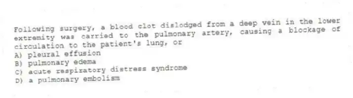 Following surgery, a blood clot dislodged from a deep vein in the lower extremity was carried to the pulmonary artery, causing a blockage of circulation to the patient's lung, or
A) pleural effusion
B) pulmonary edema
C) acute respiratory distress syndrome
D) a pulmonary embolism