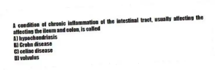 A condition of chronic inflammation of the intestinal tract, usually affecting the affecting the ileum and colon, is called
A) hypochondriasis
B) Crohn disease
C) celiac disease
D) volvulus