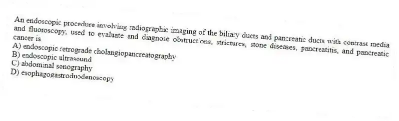 An endoscopic procedure involving radiographic imaging of the biliary ducts and pancreatic ducts with contrast media and fluoroscopy, used to evaluate and diagnose obstructions, strictures, stone diseases, pancreatitis, and pancreatic cancer is
A) endoscopic retrograde cholangiopancreatography
B) endoscopic ultrasound
C) abdominal sonography
D) esophagogastroduodenoscopy