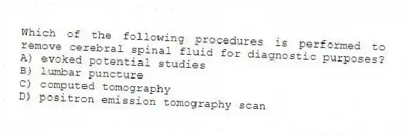 Which of the following procedures is performed to remove cerebral spinal fluid for diagnostic purposes?
A) evoked potential studies
B) lumbar puncture
C) computed tomography
D) positron emission tomography scan