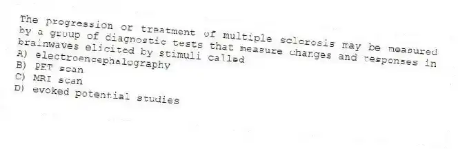 The progression or treatment of multiple sclerosis may be measured by a group of diagnostic tests that measure changes and responses in brainwaves elicited by stimuli called
A) electroencephalography
B) PET scan
C) MRI scan
D) evoked potential studies