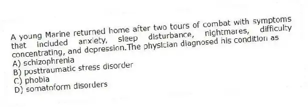 A young Marine returned home after two tours of combat with symptoms that included anxiety, sleep disturbance, nightmares, difficulty concentrating, and depression.The physician diagnosed his condition as
A) schizophrenia
B) posttraumatic stress disorder
C) phobia
D) somatoform disorders
