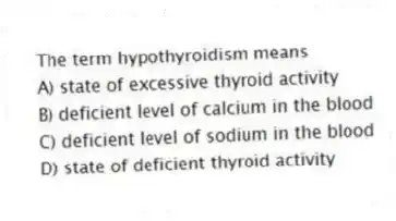 The term hypothyroidism means
A) state of excessive thyroid activity
B) deficient level of calcium in the blood
C) deficient level of sodium in the blood
D) state of deficient thyroid activity