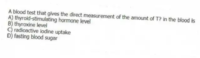 A blood test that gives the direct measurement of the amount of T? in the blood is
A) thyroid-stimulating hormone level
B) thyroxine level
C) radioactive iodine uptake
D) fasting blood sugar